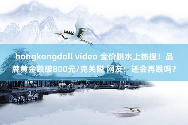 hongkongdoll video 金价跳水上热搜！品牌黄金跌破800元/克关隘 网友：还会再跌吗？