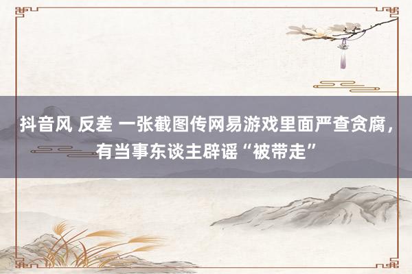 抖音风 反差 一张截图传网易游戏里面严查贪腐，有当事东谈主辟谣“被带走”