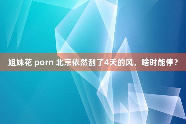 姐妹花 porn 北京依然刮了4天的风，啥时能停？