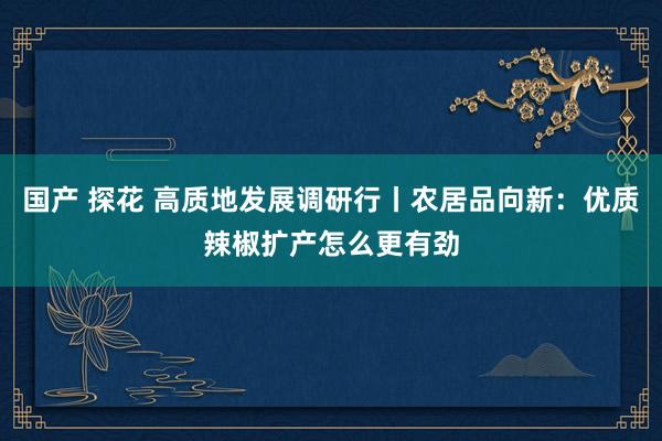 国产 探花 高质地发展调研行丨农居品向新：优质辣椒扩产怎么更有劲