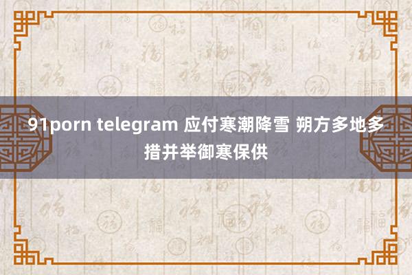 91porn telegram 应付寒潮降雪 朔方多地多措并举御寒保供