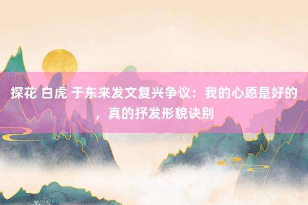 探花 白虎 于东来发文复兴争议：我的心愿是好的，真的抒发形貌诀别