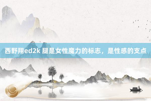 西野翔ed2k 腿是女性魔力的标志，是性感的支点