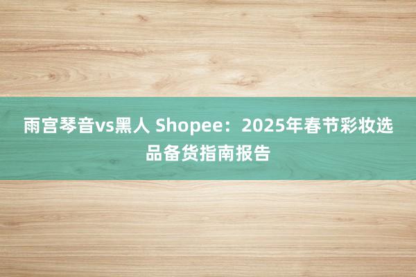 雨宫琴音vs黑人 Shopee：2025年春节彩妆选品备货指南报告