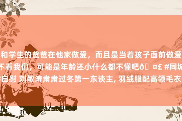 和学生的爸爸在他家做爱，而且是当着孩子面前做爱，太刺激了，孩子完全不看我们，可能是年龄还小什么都不懂吧🤣 #同城 #文爱 #自慰 刘敏涛肃肃过冬第一东谈主， 羽绒服配高领毛衣御寒不肥胖， 好意思艳不冻东谈主