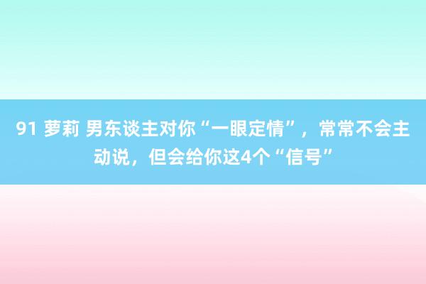 91 萝莉 男东谈主对你“一眼定情”，常常不会主动说，但会给你这4个“信号”