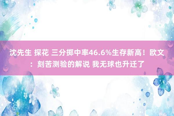 沈先生 探花 三分掷中率46.6%生存新高！欧文：刻苦测验的解说 我无球也升迁了