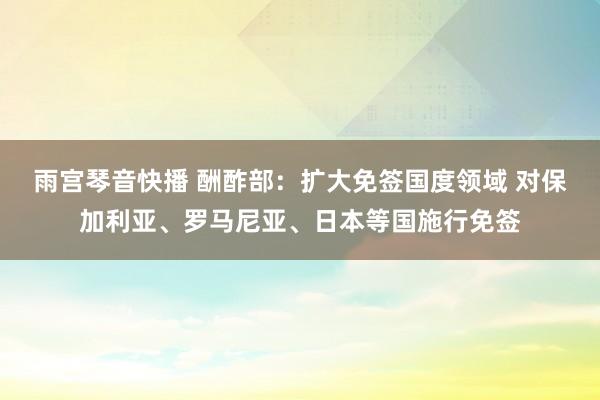 雨宫琴音快播 酬酢部：扩大免签国度领域 对保加利亚、罗马尼亚、日本等国施行免签