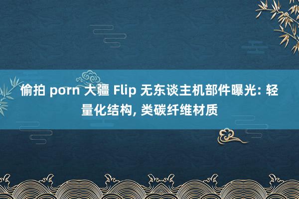 偷拍 porn 大疆 Flip 无东谈主机部件曝光: 轻量化结构， 类碳纤维材质