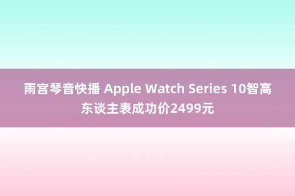 雨宫琴音快播 Apple Watch Series 10智高东谈主表成功价2499元