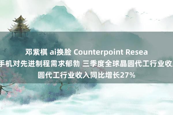 邓紫棋 ai换脸 Counterpoint Research：AI和智妙手机对先进制程需求郁勃 三季度全球晶圆代工行业收入同比增长27%