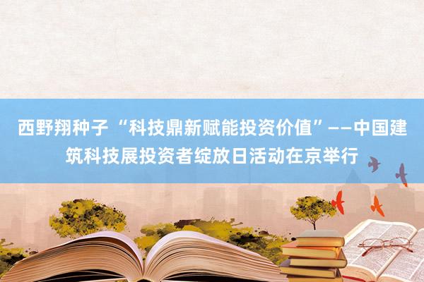 西野翔种子 “科技鼎新赋能投资价值”——中国建筑科技展投资者绽放日活动在京举行