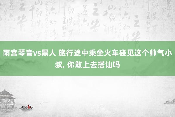 雨宫琴音vs黑人 旅行途中乘坐火车碰见这个帅气小叔，<a href=