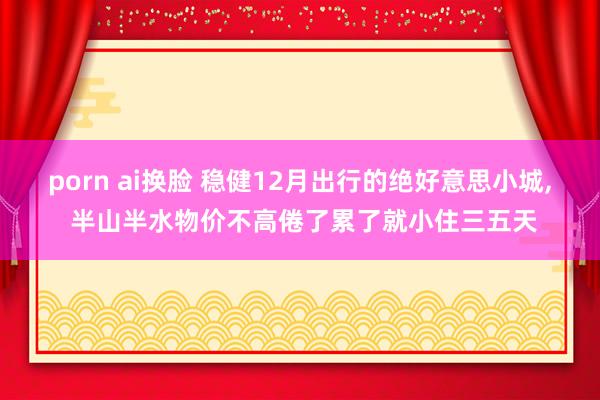 porn ai换脸 稳健12月出行的绝好意思小城， 半山半水物价不高倦了累了就小住三五天