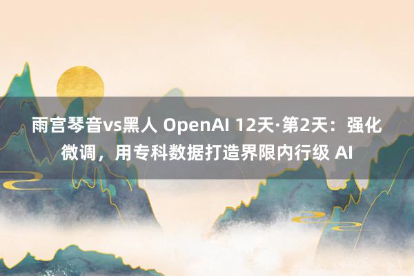 雨宫琴音vs黑人 OpenAI 12天·第2天：强化微调，用专科数据打造界限内行级 AI