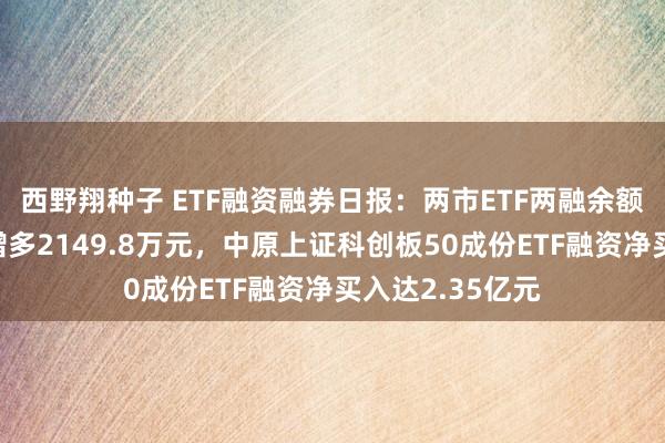 西野翔种子 ETF融资融券日报：两市ETF两融余额较前一往复日增多2149.8万元，中原上证科创板50成份ETF融资净买入达2.35亿元