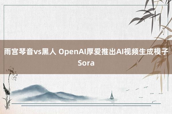 雨宫琴音vs黑人 OpenAI厚爱推出AI视频生成模子Sora