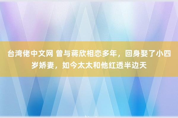 台湾佬中文网 曾与蒋欣相恋多年，回身娶了小四岁娇妻，如今太太和他红透半边天