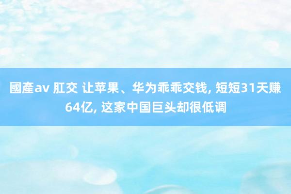 國產av 肛交 让苹果、华为乖乖交钱， 短短31天赚64亿， 这家中国巨头却很低调