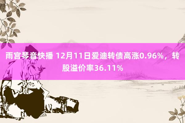 雨宫琴音快播 12月11日爱迪转债高涨0.96%，转股溢价率36.11%