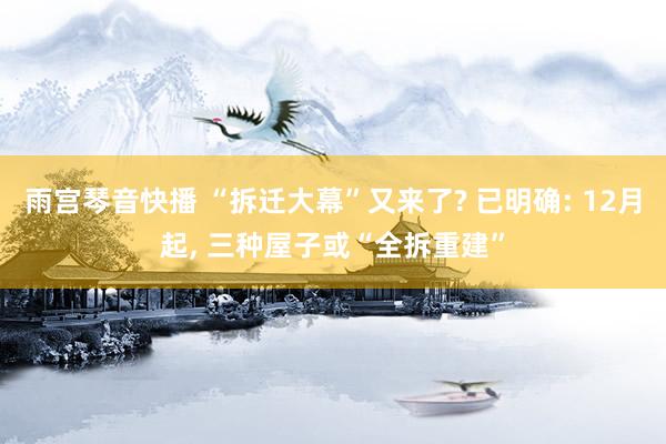 雨宫琴音快播 “拆迁大幕”又来了? 已明确: 12月起， 三种屋子或“全拆重建”