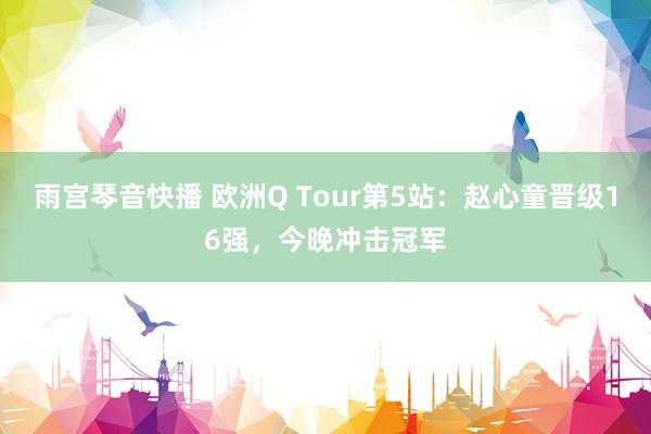 雨宫琴音快播 欧洲Q Tour第5站：赵心童晋级16强，今晚冲击冠军