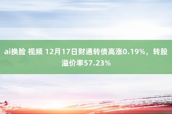 ai换脸 视频 12月17日财通转债高涨0.19%，转股溢价率57.23%