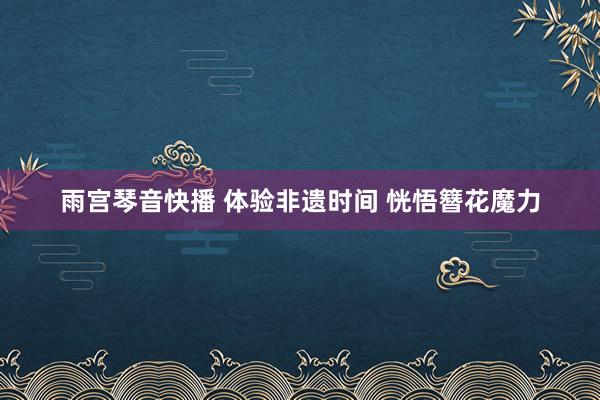 雨宫琴音快播 体验非遗时间 恍悟簪花魔力