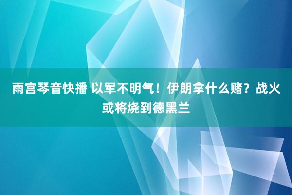 雨宫琴音快播 以军不明气！伊朗拿什么赌？战火或将烧到德黑兰