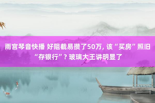 雨宫琴音快播 好阻截易攒了50万， 该“买房”照旧“存银行”? 玻璃大王讲明显了