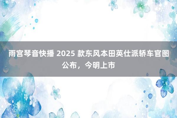 雨宫琴音快播 2025 款东风本田英仕派轿车官图公布，今明上市