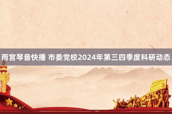 雨宫琴音快播 市委党校2024年第三四季度科研动态