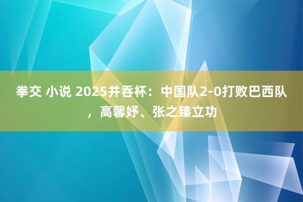 拳交 小说 2025并吞杯：中国队2-0打败巴西队，高馨妤、张之臻立功