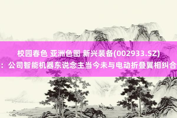 校园春色 亚洲色图 新兴装备(002933.SZ)：公司智能机器东说念主当今未与电动折叠翼相纠合