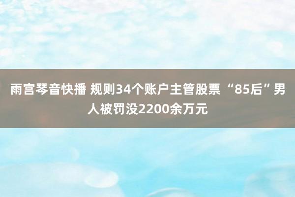 雨宫琴音快播 规则34个账户主管股票 “85后”男人被罚没2200余万元