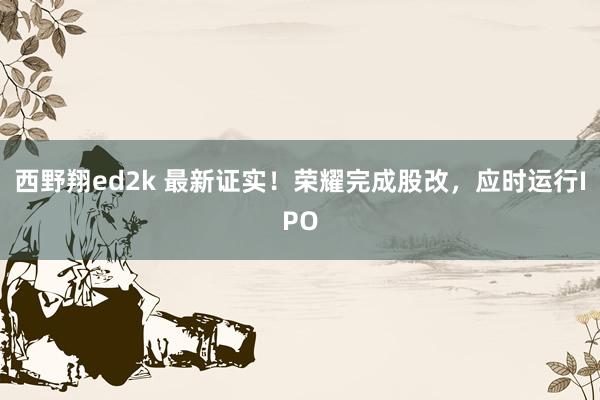 西野翔ed2k 最新证实！荣耀完成股改，应时运行IPO