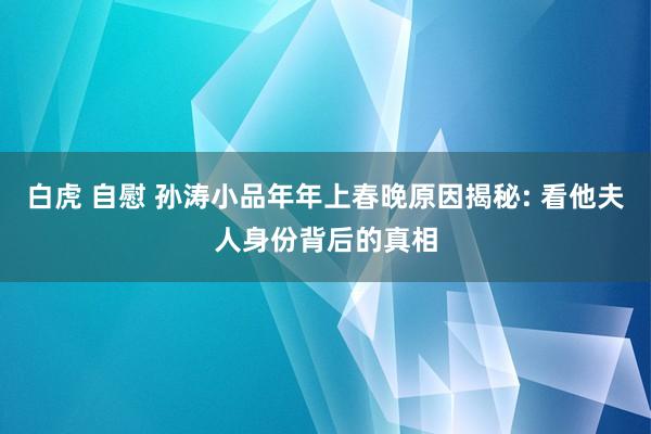 白虎 自慰 孙涛小品年年上春晚原因揭秘: 看他夫人身份背后的真相