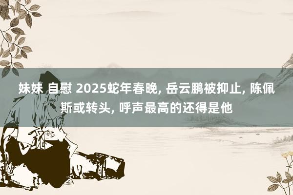 妹妹 自慰 2025蛇年春晚， 岳云鹏被抑止， 陈佩斯或转头， 呼声最高的还得是他