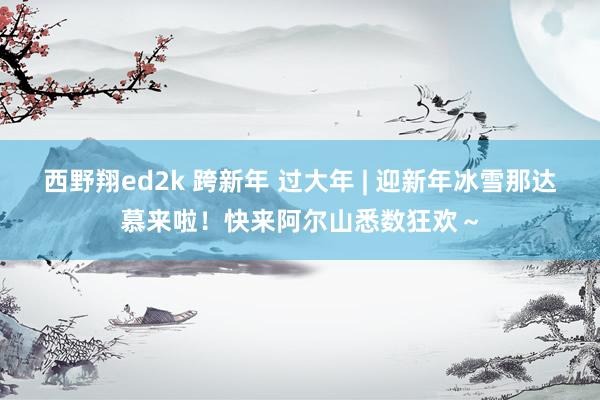 西野翔ed2k 跨新年 过大年 | 迎新年冰雪那达慕来啦！快来阿尔山悉数狂欢～