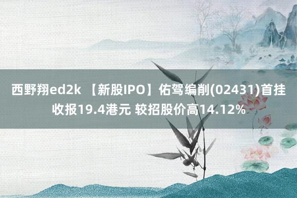 西野翔ed2k 【新股IPO】佑驾编削(02431)首挂收报19.4港元 较招股价高14.12%