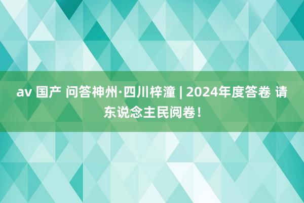 av 国产 问答神州·四川梓潼 | 2024年度答卷 请东说念主民阅卷！