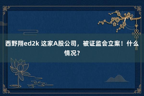 西野翔ed2k 这家A股公司，被证监会立案！什么情况？