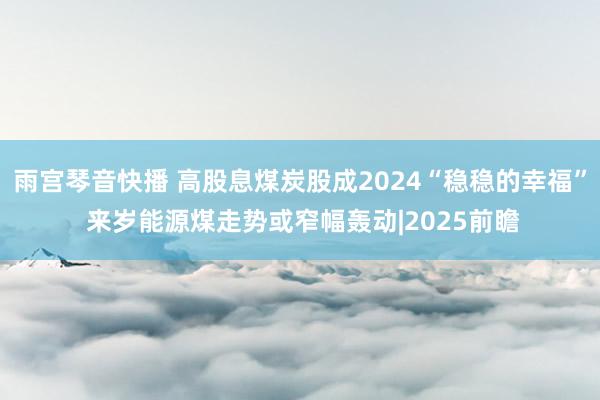 雨宫琴音快播 高股息煤炭股成2024“稳稳的幸福” 来岁能源煤走势或窄幅轰动|2025前瞻