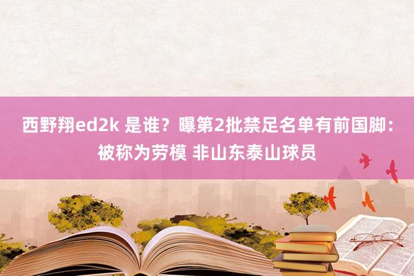 西野翔ed2k 是谁？曝第2批禁足名单有前国脚：被称为劳模 非山东泰山球员