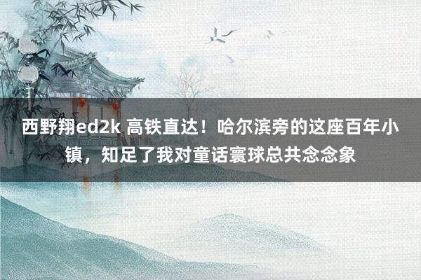 西野翔ed2k 高铁直达！哈尔滨旁的这座百年小镇，知足了我对童话寰球总共念念象