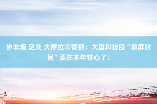 步非烟 足交 大摩拉响警报：大型科技股“霸屏时间”要在本年铁心了！