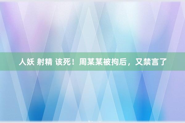 人妖 射精 该死！周某某被拘后，又禁言了