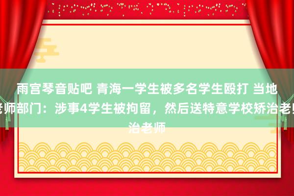 雨宫琴音贴吧 青海一学生被多名学生殴打 当地老师部门：涉事4学生被拘留，然后送特意学校矫治老师