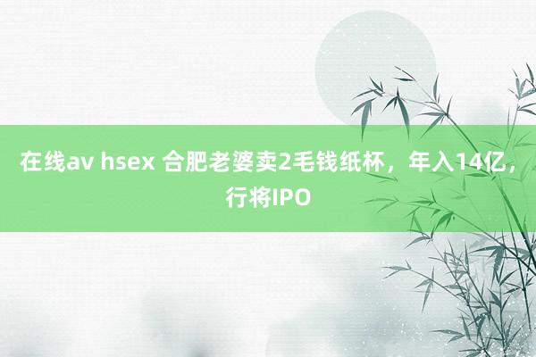 在线av hsex 合肥老婆卖2毛钱纸杯，年入14亿，行将IPO