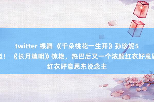 twitter 裸舞 《千朵桃花一生开》孙珍妮5大古装造型！ 《长月燼明》惊艳，热巴后又一个浓颜红衣好意思东说念主